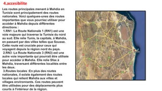 4.accesibilite
Les routes principales menant à Mahdia en
Tunisie sont principalement des routes
nationales. Voici quelques-unes des routes
importantes que vous pourriez utiliser pour
accéder à Mahdia depuis différentes
directions :
1.RN1 :La Route Nationale 1 (RN1) est une
voie majeure qui traverse la Tunisie du nord
au sud. Elle relie Tunis, la capitale, à Mahdia,
en passant par des villes telles que Sousse.
Cette route est cruciale pour ceux qui
voyagent depuis la région nord du pays.
2.RN3 :La Route Nationale 3 (RN3) est une
autre voie importante qui pourrait être utilisée
pour accéder à Mahdia. Elle relie Sfax à
Mahdia, traversant différentes localités entre
les deux.
3.Routes locales :En plus des routes
nationales, il existe également des routes
locales qui relient Mahdia aux villes et
villages environnants. Ces routes peuvent
être utilisées pour des déplacements plus
courts à l'intérieur de la région.
 