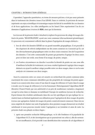 CHAPITRE I. INTRODUCTION GÉNÉRALE
Cependant, l’approche quantitative, en terme de mesures précises, n’est pas assez présente
dans le traitement des données issues d’un LIDAR. Dans ce contexte, la précision de mesure
représente un enjeu scientifique et économique majeur du fait de la sensibilité des ces données
et de leurs applications. Les villes intelligentes ou les Smart Cities représentent l’un de ces
domaines d’applications à travers le BIM, ainsi que la foresterie.
Les travaux de la présente étude s’attachent à explorer les processus de calage de nuages dis-
tincts de points, "REGISTRATION", ayant une zone commune (chevauchement géométrique).
Ce processus est couramment sollicité dans la phase d’agrégation de nuages distincts :
1. lors de relevé de données LIDAR sur un grand ensemble géographique, il est procédé à
des séquences de relevés indépendants sur des zones connexes en s’assurant qu’il y ait
des chevauchements géographiques entre ces deux zones connexes, lors de l’acquisition
des données. C’est cette communalité de points qui permettra d’agréger les deux zones
pour en faire une seule, sous forme d’un nuage, de points, unique.
2. en d’autres circonstances on cherche à accroître la densité de points sur une zone afin
d’améliorer la facilité de traitement, ceci nous conduit également à agréger deux nuages
distincts en ayant le meilleur calage possible entre ces deux nuages, dans ce cas la zone
analysée est commune aux deux nuages.
Aussi la connexion entre ces zones est assurée en recherchant des points communs (plus
exactement des zones communes identifiées par des propriétés de voisinage de points appar-
tenant à ces zones) entre deux zones (l’une dans le nuage de référence et l’autre dans le nuage
à recaler avec le nuage de référence) et en les fusionnant. Historiquement l’algorithme I.C.P.
(Iterative Closest Point), par son antériorité et au prix de nombreuses variantes a largement
occupé la scène dans ce domaine en mobilisant l’énergie de nombreux travaux de recherche.
Il peut donner des résultats satisfaisants dans des cas très spécifiques (ce qui explique les va-
riantes) mais en limitant également son utilisation pour l’agrégation de deux nuages de points
(versus une agrégation chaînée de nuages de points consécutivement connexes). Mais rien ne
nous empêche de chaîner une suite d’agrégation, deux premiers nuages donneront un résultat
satisfaisant et nous pouvons ensuite tenter l’agrégation à un troisième et ainsi de suite. La
présente étude sera phasée en deux étapes :
1. après une première recherche bibliographique, vu le rôle fondateur et la popularité de
l’algorithme I.C.P. et des investigations qui se poursuivent sur celui-ci, afin de surmon-
ter ses insuffisances, il est procédé à une identification des variantes de cet algorithme et
2
 