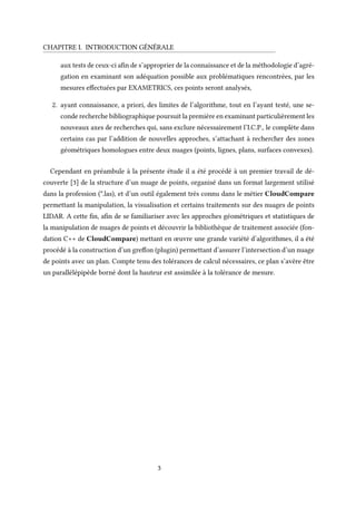 CHAPITRE I. INTRODUCTION GÉNÉRALE
aux tests de ceux-ci afin de s’approprier de la connaissance et de la méthodologie d’agré-
gation en examinant son adéquation possible aux problématiques rencontrées, par les
mesures effectuées par EXAMETRICS, ces points seront analysés,
2. ayant connaissance, a priori, des limites de l’algorithme, tout en l’ayant testé, une se-
conde recherche bibliographique poursuit la première en examinant particulièrement les
nouveaux axes de recherches qui, sans exclure nécessairement l’I.C.P., le complète dans
certains cas par l’addition de nouvelles approches, s’attachant à rechercher des zones
géométriques homologues entre deux nuages (points, lignes, plans, surfaces convexes).
Cependant en préambule à la présente étude il a été procédé à un premier travail de dé-
couverte [3] de la structure d’un nuage de points, organisé dans un format largement utilisé
dans la profession (*.las), et d’un outil également très connu dans le métier CloudCompare
permettant la manipulation, la visualisation et certains traitements sur des nuages de points
LIDAR. A cette fin, afin de se familiariser avec les approches géométriques et statistiques de
la manipulation de nuages de points et découvrir la bibliothèque de traitement associée (fon-
dation C++ de CloudCompare) mettant en œuvre une grande variété d’algorithmes, il a été
procédé à la construction d’un greffon (plugin) permettant d’assurer l’intersection d’un nuage
de points avec un plan. Compte tenu des tolérances de calcul nécessaires, ce plan s’avère être
un parallélépipède borné dont la hauteur est assimilée à la tolérance de mesure.
3
 