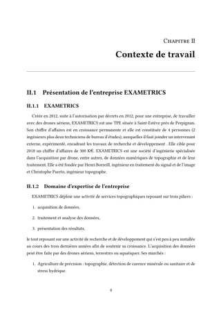 Chapitre II
Contexte de travail
II.1 Présentation de l’entreprise EXAMETRICS
II.1.1 EXAMETRICS
Créée en 2012, suite à l’autorisation par décrets en 2012, pour une entreprise, de travailler
avec des drones aériens, EXAMETRICS est une TPE située à Saint-Estève près de Perpignan.
Son chiffre d’affaires est en croissance permanente et elle est constituée de 4 personnes (2
ingénieurs plus deux techniciens de bureau d’études), auxquelles il faut joindre un intervenant
externe, expérimenté, encadrant les travaux de recherche et développement . Elle cible pour
2018 un chiffre d’affaires de 300 Ke. EXAMETRICS est une société d’ingénierie spécialisée
dans l’acquisition par drone, entre autres, de données numériques de topographie et de leur
traitement. Elle a été fondée par Henri Borreill, ingénieur en traitement du signal et de l’image
et Christophe Puerto, ingénieur topographe.
II.1.2 Domaine d’expertise de l’entreprise
EXAMETRICS déploie une activité de services topographiques reposant sur trois piliers :
1. acquisition de données,
2. traitement et analyse des données,
3. présentation des résultats,
le tout reposant sur une activité de recherche et de développement qui s’est peu à peu installée
au cours des trois dernières années afin de soutenir sa croissance. L’acquisition des données
peut être faite par des drones aériens, terrestres ou aquatiques. Ses marchés :
1. Agriculture de précision : topographie, détection de carence minérale ou sanitaire et de
stress hydrique.
4
 