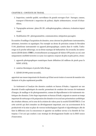 CHAPITRE II. CONTEXTE DE TRAVAIL
2. Inspection, contrôle qualité, surveillance de grands ouvrages d’art : barrages, canaux,
transport d’électricité ( inspection de pylône), dépôts sédimentaires, recueil d’échan-
tillons,
3. Topographie aérienne : plans 2D, 3D , orthophotographies, cubatures, évaluation impact
visuel.
4. Modélisation 3D : photogrammétrie, communication, intégration paysagère.
En matière d’outillage d’acquisition de données, nous citerons les plateformes instrumentées,
aériennes, terrestres ou aquatiques. Par exemple un drone de précision comme le Novadem
U130, plateforme instrumentée en appareil photographique, caméra dans le visible, l’infra-
rouge ou le proche infrarouge, ou un drone nautique de bathymétrie. En revanche, les instru-
ments LIDAR (dotés d’IMU.), éventuellement accompagnés de balises GPS posées au sol, sont
uniquement à mobilité terrestre à ce jour. Les capteurs, toujours de plus en plus précis, citons :
1. appareils photographiques numériques haute définition (42 millions de pixels pour le
SONY A7R II),
2. caméras thermiques et proche Infra-Rouge,
3. LIDAR (50 000 points/seconde),
apportent une masse importante de données qu’il faut savoir traiter et souvent de manière très
distincte et le plus rapidement possible.
Le traitement et l’analyse des données conduits en bureau d’études, s’appuient sur une
diversité d’outils sophistiqués du marché, permettant de conduire des travaux de traitement
d’images, de maillage et de photogrammétrie, comme de dépouillement et de traitements sta-
tistiques des données. Cette étape importante en bureau d’étude, exigeant en amont un temps
important de nettoyage et de préparation des données et en aval une présentation synthétique
des résultats obtenus, est le cœur de la création de valeur pour la société EXAMETRICS. C’est
cette activité qui doit connaître un développement important, avec un accroissement de la
productivité et la mise en place de verrous technologiques logiciels et algorithmiques afin de
faire la différence avec la concurrence et apporter un meilleur service à la clientèle de l’en-
treprise. C’est ceci qui conduit à une stratégie de développement fondée sur la R&D source
d’innovation.
5
 