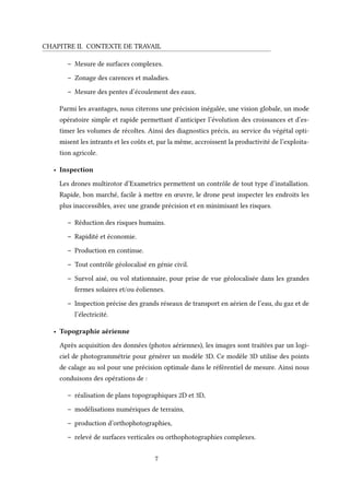 CHAPITRE II. CONTEXTE DE TRAVAIL
– Mesure de surfaces complexes.
– Zonage des carences et maladies.
– Mesure des pentes d’écoulement des eaux.
Parmi les avantages, nous citerons une précision inégalée, une vision globale, un mode
opératoire simple et rapide permettant d’anticiper l’évolution des croissances et d’es-
timer les volumes de récoltes. Ainsi des diagnostics précis, au service du végétal opti-
misent les intrants et les coûts et, par la même, accroissent la productivité de l’exploita-
tion agricole.
• Inspection
Les drones multirotor d’Exametrics permettent un contrôle de tout type d’installation.
Rapide, bon marché, facile à mettre en œuvre, le drone peut inspecter les endroits les
plus inaccessibles, avec une grande précision et en minimisant les risques.
– Réduction des risques humains.
– Rapidité et économie.
– Production en continue.
– Tout contrôle géolocalisé en génie civil.
– Survol aisé, ou vol stationnaire, pour prise de vue géolocalisée dans les grandes
fermes solaires et/ou éoliennes.
– Inspection précise des grands réseaux de transport en aérien de l’eau, du gaz et de
l’électricité.
• Topographie aérienne
Après acquisition des données (photos aériennes), les images sont traitées par un logi-
ciel de photogrammétrie pour générer un modèle 3D. Ce modèle 3D utilise des points
de calage au sol pour une précision optimale dans le référentiel de mesure. Ainsi nous
conduisons des opérations de :
– réalisation de plans topographiques 2D et 3D,
– modélisations numériques de terrains,
– production d’orthophotographies,
– relevé de surfaces verticales ou orthophotographies complexes.
7
 