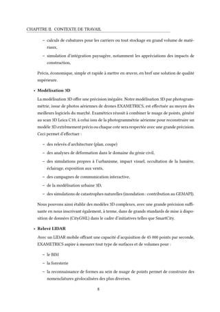 CHAPITRE II. CONTEXTE DE TRAVAIL
– calculs de cubatures pour les carriers ou tout stockage en grand volume de maté-
riaux,
– simulation d’intégration paysagère, notamment les appréciations des impacts de
construction,
Précis, économique, simple et rapide à mettre en œuvre, en bref une solution de qualité
supérieure.
• Modélisation 3D
La modélisation 3D offre une précision inégalée. Notre modélisation 3D par photogram-
métrie, issue de photos aériennes de drones EXAMETRICS, est effectuée au moyen des
meilleurs logiciels du marché. Examétrics réussit à combiner le nuage de points, généré
au scan 3D Leica C10, à celui issu de la photogrammétrie aérienne pour reconstruire un
modèle 3D extrêmement précis ou chaque cote sera respectée avec une grande précision.
Ceci permet d’effectuer :
– des relevés d’architecture (plan, coupe)
– des analyses de déformation dans le domaine du génie civil,
– des simulations propres à l’urbanisme, impact visuel, occultation de la lumière,
éclairage, exposition aux vents,
– des campagnes de communication interactive,
– de la modélisation urbaine 3D,
– des simulations de catastrophes naturelles (inondation : contribution au GEMAPI).
Nous pouvons ainsi établir des modèles 3D complexes, avec une grande précision suffi-
sante en nous inscrivant également, à terme, dans de grands standards de mise à dispo-
sition de données (CityGML) dans le cadre d’initiatives telles que SmartCity.
• Relevé LIDAR
Avec un LIDAR mobile offrant une capacité d’acquisition de 45 000 points par seconde,
EXAMETRICS aspire à mesurer tout type de surfaces et de volumes pour :
– le BIM
– la foresterie
– la reconnaissance de formes au sein de nuage de points permet de construire des
nomenclatures géolocalisées des plus diverses.
8
 