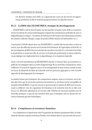 CHAPITRE II. CONTEXTE DE TRAVAIL
Ces derniers résultats sont ciblés, en s’appuyant peu à peu sur des travaux en appren-
tissage profond (I.A) afin de maîtriser progressivement, les objectifs avancés.
II.1.5 La R&D chez EXAMETRICS, stratégie de développement
EXAMETRICS a fait le choix d’opérer sur des marchés où la plus-value réelle se construit à
travers la maîtrise de verrous technologiques exigeant des connaissances profondes de ceux-ci
(Algorithmique et codage) : - la maîtrise du traitement et de l’analyse des informations extraites
des données collectées (Images, nuages de points LIDAR, données de bathymétrie, etc...).
Concernant le LIDAR, depuis deux ans EXAMETRICS a conduit des travaux dans sa mise en
oeuvre, avec des offres de services sur le marché de la foresterie, de l’agriculture et du B.I.M., et
des investigations de R&D. Face aux attentes des marchés concernés il y a nécessité d’accroître
la productivité en ayant une offre de services et d’outils plus performants et mieux maîtrisés,
ce qui implique une implication forte en algorithmique et en ingénierie logicielle.
Aussi, c’est tout naturellement qu’EXAMETRICS cherche à s’inscrire dans un écosystème ca-
pable de l’accompagner dans sa courbe d’apprentissage de ces nouvelles connaissances. Ainsi,
l’adhésion à l’accueil de stagiaires issu.e.s d’un enseignement de haut niveau, comme la mise
en œuvre de démarche de thèse de recherche sont des processus appropriés à cette nouvelle
approche du développement de l’entreprise.
La maîtrise future, par l’entreprise, des connaissances acquises, suite à ces travaux, sera d’au-
tant plus forte que les personnes porteuses de mémoires ou de thèses seront susceptibles de
rejoindre EXAMETRICS, et que les travaux se poursuivront en matière de R&D tout en conti-
nuant à collaborer avec les organismes de formation et de recherche dont ils ou elles sont
issu.e.s. Le débouché industriel de ces travaux cible l’atteinte de nouveaux marchés avec de
nouvelles pratiques, ce qui est une mutation forte pour l’entreprise, tant au niveau des res-
sources humaines que des technologies.
II.1.6 Compétences et ressources humaines
Les compétences se répartissent entre l’acquisition des données proprement dites, le traite-
ment des données acquises en bureau d’études, et la relation client ce qui nécessite des savoir-
9
 