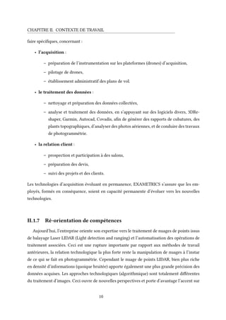 CHAPITRE II. CONTEXTE DE TRAVAIL
faire spécifiques, concernant :
• l’acquisition :
– préparation de l’instrumentation sur les plateformes (drones) d’acquisition,
– pilotage de drones,
– établissement administratif des plans de vol.
• le traitement des données :
– nettoyage et préparation des données collectées,
– analyse et traitement des données, en s’appuyant sur des logiciels divers, 3DRe-
shaper, Garmin, Autocad, Covadis, afin de générer des rapports de cubatures, des
plants topographiques, d’analyser des photos aériennes, et de conduire des travaux
de photogrammétrie.
• la relation client :
– prospection et participation à des salons,
– préparation des devis,
– suivi des projets et des clients.
Les technologies d’acquisition évoluant en permanence, EXAMETRICS s’assure que les em-
ployés, formés en conséquence, soient en capacité permanente d’évoluer vers les nouvelles
technologies.
II.1.7 Ré-orientation de compétences
Aujourd’hui, l’entreprise oriente son expertise vers le traitement de nuages de points issus
de balayage Laser LIDAR (Light detection and ranging) et l’automatisation des opérations de
traitement associées. Ceci est une rupture importante par rapport aux méthodes de travail
antérieures, la relation technologique la plus forte reste la manipulation de nuages à l’instar
de ce qui se fait en photogrammétrie. Cependant le nuage de points LIDAR, bien plus riche
en densité d’informations (quoique bruitée) apporte également une plus grande précision des
données acquises. Les approches technologiques (algorithmique) sont totalement différentes
du traitement d’images. Ceci ouvre de nouvelles perspectives et porte d’avantage l’accent sur
10
 