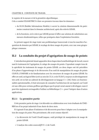 CHAPITRE II. CONTEXTE DE TRAVAIL
le registre de la mesure et de la géométrie algorithmique.
Cela a conduit EXAMETRICS à faire ses premiers travaux dans les domaines :
• du B.I.M (Builder Informations Models), à savoir la cotation dimensionnelle du patri-
moine construit dans le domaine architectural, après des relevés LIDAR,
• de la foresterie, où le relevé par LIDAR permet d’offrir une solution de substitution aux
mesures dendrométriques, telles que pratiquées dans l’exploitation forestière.
Le présent rapport de stage traite une problématique transversale à tous les marchés d’ac-
quisition de données par LIDAR, le recalage de deux nuages de points, avec une zone géogra-
phique commune.
II.2 La conduite du projet d’agrégation de nuage de points
L’introduction générale faisait apparaître deux étapes dans la méthodologie de travail, concer-
nant le traitement de l’agrégation, le calage des nuages de points. Cependant compte tenu de
la spécificité du traitement de nuages de points LIDAR, ces deux étapes ont été précédées
d’un phase d’apprentissage et de découverte d’un outil de manipulation de nuages de points
CLOUD_COMPARE et de familiarisation avec les structures de nuages de points LIDAR. En
effet cet outil, un logiciel libre (créé au sein du C.E.A. et de l’E.D.F.), toujours en développement
très actif, est en fait un cadriciel de développement en langage C++ [30]. Outre ces fonction-
nalités opérationnelles, il était nécessaire de connaître l’architecture de son logiciel, car l’outil
est une cible pour certains greffons spécifiques que le projet serait amené à développer, mais il
peut être également envisageable d’utiliser sa bibliothèque C++, pour l’intégrer dans d’autres
applications.
II.2.1 La première partie
Cette première partie de stage s’est déroulée en collaboration avec trois étudiants de l’IME-
RIR lors d’un projet industriel d’une durée de deux mois.
Il s’agissait d’une phase d’initiation et de découverte pour bien s’adapter avec la manipula-
tion des nuages de point. Plus précisément, elle avait comme objectif :
• La découverte de l’outil CloudCompare, outil privilégié de manipulation de nuage de
points LIDAR.
• L’analyse des codes sources(QT/C++) de l’outil.
11
 