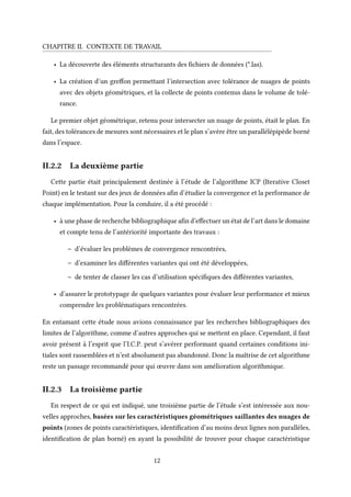 CHAPITRE II. CONTEXTE DE TRAVAIL
• La découverte des éléments structurants des fichiers de données (*.las).
• La création d’un greffon permettant l’intersection avec tolérance de nuages de points
avec des objets géométriques, et la collecte de points contenus dans le volume de tolé-
rance.
Le premier objet géométrique, retenu pour intersecter un nuage de points, était le plan. En
fait, des tolérances de mesures sont nécessaires et le plan s’avère être un parallélépipède borné
dans l’espace.
II.2.2 La deuxième partie
Cette partie était principalement destinée à l’étude de l’algorithme ICP (Iterative Closet
Point) en le testant sur des jeux de données afin d’étudier la convergence et la performance de
chaque implémentation. Pour la conduire, il a été procédé :
• à une phase de recherche bibliographique afin d’effectuer un état de l’art dans le domaine
et compte tenu de l’antériorité importante des travaux :
– d’évaluer les problèmes de convergence rencontrées,
– d’examiner les différentes variantes qui ont été développées,
– de tenter de classer les cas d’utilisation spécifiques des différentes variantes,
• d’assurer le prototypage de quelques variantes pour évaluer leur performance et mieux
comprendre les problématiques rencontrées.
En entamant cette étude nous avions connaissance par les recherches bibliographiques des
limites de l’algorithme, comme d’autres approches qui se mettent en place. Cependant, il faut
avoir présent à l’esprit que l’I.C.P. peut s’avérer performant quand certaines conditions ini-
tiales sont rassemblées et n’est absolument pas abandonné. Donc la maîtrise de cet algorithme
reste un passage recommandé pour qui œuvre dans son amélioration algorithmique.
II.2.3 La troisième partie
En respect de ce qui est indiqué, une troisième partie de l’étude s’est intéressée aux nou-
velles approches, basées sur les caractéristiques géométriques saillantes des nuages de
points (zones de points caractéristiques, identification d’au moins deux lignes non parallèles,
identification de plan borné) en ayant la possibilité de trouver pour chaque caractéristique
12
 