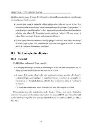 CHAPITRE II. CONTEXTE DE TRAVAIL
identifiée dans un nuage (le nuage de référence) son élément homologue dans le second nuage,
en conséquence il a été procédé :
• à une seconde phase de recherche bibliographique afin d’effectuer un état de l’art dans
le domaine de la caractérisation géométrique des nuages de points en s’appuyant sur ces
caractéristiques identifiées afin d’évaluer les paramètres de transformation (translation,
rotation, mise à l’échelle) dénommée transformation de Helmert [13], pour assurer le
calage du second nuage de point sur le nuage de référence.
• en nous appuyant sur les références bibliographiques identifiées, à un cahier des charges
de prototypage mettant cette méthodologie en œuvre : une approche mixant la zone de
points, le couple de droites et un plan borné.
II.3 Technologies impliquées
II.3.1 Matériel
Un LIDAR est un laser doté d’une capacité :
• de balayage mécanique planaire et volumétrique, du fait de deux mouvements, un ba-
layage planaire (éventail) associé à la rotation de ce plan,
• de mesure de temps de vol de l’écho suite à une émission laser, associée à des données
accélérométriques, gyrométriques et magnétométriques, permettant de calculer les co-
ordonnées x, y, z (longitude, latitude, altitude) dans le référentiel initial de l’instrument
de mesure.
Ces dernières données sont issues d’une centrale inertielle intégrée au LIDAR.
D’une manière courante, après traitement, les données obtenues sont mises à disposition
au format *.las qui est un standard de présentation des données LIDAR (ce n’est pas le seul).Il
s’avère être le plus répandu, donc un standard de fait adopté par le LIDAR GEOSLAM d’EXA-
METRICS.
13
 