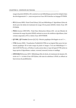 CHAPITRE II. CONTEXTE DE TRAVAIL
nuages de points LIDAR en 3D, construit sur une bibliothèque pouvant être intégrée dans
des développements C++, mais non pourvue d’une API d’interface au langage PYTHON.
.
• PCL (Licence BSD) : Point Cloud Library [26] une bibliothèque d’ algorithmes Libres de
droits pour des tâches de traitement de nuage 3D de points LIDAR et dotée d’une API
PYTHON.
• PDAL (Licence GNU/GPL) : Point Data Abstraction Library [29] : est une librairie de
traitement de nuage de points LIDAR, mettant en œuvre de nombreux algorithmes, dont
certains empruntés à PCL et dotée d’une API PYTHON.
• QT SDK , QT Creator (Licence Qt [31]) : librairie graphique développée en en C++. .
• VTK (Licence BSD) : Visualization Toolkit[28] (VTK) est un logiciel libre pour du trai-
tement graphique 3D et traite nuage de points et images. C’est une bibliothèque C++
doté d’API Tcl/Tk, Java, et Python. Le plus ancien dans ce type de logiciel VTK inclut un
large spectre d’algorithmes, scalaire, vectoriel, tensoriel, texture et maillage.
• OPEN3D[27] (Licence MIT) : Bibliothèque libre de droits, de traitement de données 3D,
écrite en C++ et dotée d’une API Python, elle tente de substituer à PDAL en offrant un
haut niveau de parallélisation.
15
 