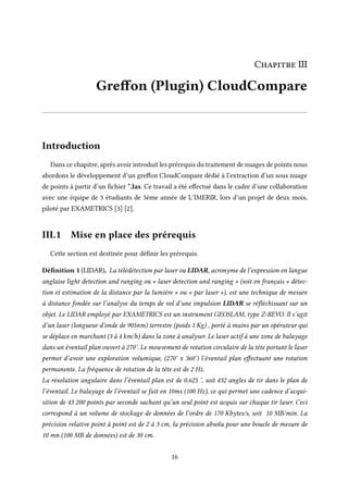 Chapitre III
Greffon (Plugin) CloudCompare
Introduction
Dans ce chapitre, après avoir introduit les prérequis du traitement de nuages de points nous
abordons le développement d’un greffon CloudCompare dédié à l’extraction d’un sous nuage
de points à partir d’un fichier *.las. Ce travail a été effectué dans le cadre d’une collaboration
avec une équipe de 3 étudiants de 3ème année de L’IMERIR, lors d’un projet de deux mois,
piloté par EXAMETRICS [3] [2].
III.1 Mise en place des prérequis
Cette section est destinée pour définir les prérequis.
Définition 1 (LIDAR). La télédétection par laser ou LIDAR, acronyme de l’expression en langue
anglaise light detection and ranging ou « laser detection and ranging » (soit en français « détec-
tion et estimation de la distance par la lumière » ou « par laser »), est une technique de mesure
à distance fondée sur l’analyse du temps de vol d’une impulsion LIDAR se réfléchissant sur un
objet. Le LIDAR employé par EXAMETRICS est un instrument GEOSLAM, type Z-REVO. Il s’agit
d’un laser (longueur d’onde de 905nm) terrestre (poids 1 Kg) , porté à mains par un opérateur qui
se déplace en marchant (3 à 4 km/h) dans la zone à analyser. Le laser actif à une zone de balayage
dans un éventail plan ouvert à 270°. Le mouvement de rotation circulaire de la tête portant le laser
permet d’avoir une exploration volumique, (270° x 360°) l’éventail plan effectuant une rotation
permanente. La fréquence de rotation de la tête est de 2 Hz.
La résolution angulaire dans l’éventail plan est de 0.625 °, soit 432 angles de tir dans le plan de
l’éventail. Le balayage de l’éventail se fait en 10ms (100 Hz), ce qui permet une cadence d’acqui-
sition de 43 200 points par seconde sachant qu’un seul point est acquis sur chaque tir laser. Ceci
correspond à un volume de stockage de données de l’ordre de 170 Kbytes/s, soit 10 MB/min. La
précision relative point à point est de 2 à 3 cm, la précision absolu pour une boucle de mesure de
10 mn (100 MB de données) est de 30 cm.
16
 