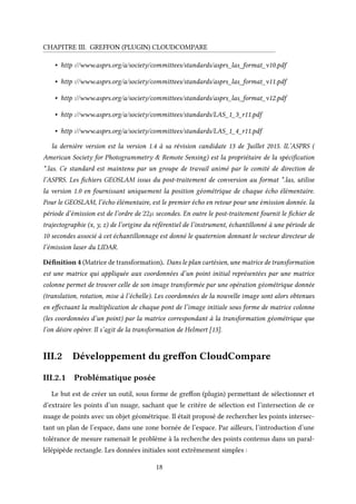CHAPITRE III. GREFFON (PLUGIN) CLOUDCOMPARE
• http ://www.asprs.org/a/society/committees/standards/asprs_las_format_v10.pdf
• http ://www.asprs.org/a/society/committees/standards/asprs_las_format_v11.pdf
• http ://www.asprs.org/a/society/committees/standards/asprs_las_format_v12.pdf
• http ://www.asprs.org/a/society/committees/standards/LAS_1_3_r11.pdf
• http ://www.asprs.org/a/society/committees/standards/LAS_1_4_r11.pdf
la dernière version est la version 1.4 à sa révision candidate 13 de Juillet 2015. lL’ASPRS (
American Society for Photogrammetry & Remote Sensing) est la propriétaire de la spécification
*.las. Ce standard est maintenu par un groupe de travail animé par le comité de direction de
l’ASPRS. Les fichiers GEOSLAM issus du post-traitement de conversion au format *.las, utilise
la version 1.0 en fournissant uniquement la position géométrique de chaque écho élémentaire.
Pour le GEOSLAM, l’écho élémentaire, est le premier écho en retour pour une émission donnée. la
période d’émission est de l’ordre de 22µ secondes. En outre le post-traitement fournit le fichier de
trajectographie (x, y, z) de l’origine du référentiel de l’instrument, échantillonné à une période de
10 secondes associé à cet échantillonnage est donné le quaternion donnant le vecteur directeur de
l’émission laser du LIDAR.
Définition 4 (Matrice de transformation). Dans le plan cartésien, une matrice de transformation
est une matrice qui appliquée aux coordonnées d’un point initial représentées par une matrice
colonne permet de trouver celle de son image transformée par une opération géométrique donnée
(translation, rotation, mise à l’échelle). Les coordonnées de la nouvelle image sont alors obtenues
en effectuant la multiplication de chaque pont de l’image initiale sous forme de matrice colonne
(les coordonnées d’un point) par la matrice correspondant à la transformation géométrique que
l’on désire opérer. Il s’agit de la transformation de Helmert [13].
III.2 Développement du greffon CloudCompare
III.2.1 Problématique posée
Le but est de créer un outil, sous forme de greffon (plugin) permettant de sélectionner et
d’extraire les points d’un nuage, sachant que le critère de sélection est l’intersection de ce
nuage de points avec un objet géométrique. Il était proposé de rechercher les points intersec-
tant un plan de l’espace, dans une zone bornée de l’espace. Par ailleurs, l’introduction d’une
tolérance de mesure ramenait le problème à la recherche des points contenus dans un paral-
lélépipède rectangle. Les données initiales sont extrêmement simples :
18
 