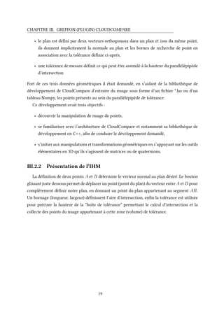 CHAPITRE III. GREFFON (PLUGIN) CLOUDCOMPARE
• le plan est défini par deux vecteurs orthogonaux dans un plan et issu du même point,
ils donnent implicitement la normale au plan et les bornes de recherche de point en
association avec la tolérance définie ci-après,
• une tolérance de mesure définit ce qui peut être assimilé à la hauteur du parallélépipède
d’intersection
Fort de ces trois données géométriques il était demandé, en s’aidant de la bibliothèque de
développement de CloudCompare d’extraire du nuage sous forme d’un fichier *.las ou d’un
tableau Numpy, les points présents au sein du parallélépipède de tolérance.
Ce développement avait trois objectifs :
• découvrir la manipulation de nuage de points,
• se familiariser avec l’architecture de CloudCompare et notamment sa bibliothèque de
développement en C++, afin de conduire le développement demandé,
• s’initier aux manipulations et transformations géométriques en s’appuyant sur les outils
élémentaires en 3D qu’ils s’agissent de matrices ou de quaternions.
III.2.2 Présentation de l’IHM
La définition de deux points A et B détermine le vecteur normal au plan désiré. Le bouton
glissant juste dessous permet de déplacer un point (point du plan) du vecteur entre A et B pour
complètement définir notre plan, en donnant un point du plan appartenant au segment AB.
Un bornage (longueur, largeur) définissent l’aire d’intersection, enfin la tolérance est utilisée
pour préciser la hauteur de la “boîte de tolérance” permettant le calcul d’intersection et la
collecte des points du nuage appartenant à cette zone (volume) de tolérance.
19
 