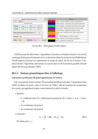 CHAPITRE III. GREFFON (PLUGIN) CLOUDCOMPARE
Figure III.2 – IHM plugin CloudCompare
L’I.H.M permet de sélectionner 2 algorithmes, le premier est linéaire/itératif et est exécuté
en langage Python pour les premiers tests. Le deuxième utilise les octree/récursif (bibliothèque
CloudCompare) et permet une optimisation en temps du calcul. Au clic sur le bouton “Com-
pute/Calculer” l’algorithme sélectionné est exécuté dans un fil d’exécution parallèle (thread)
séparé afin de ne pas bloquer l’IHM.
III.2.3 Notions géométriques liées à l’affichage
Calcul des coordonnées du point appartenant au vecteur
Soit i un point du vecteur normal
−−−−→
AB permettant de définir notre plan. Comme décrit dans
l’IHM, on déplace le point i entre A et B avec un “Slider”. Afin de connaître les coordonnées
de ce point, qui appartient au plan, nous réalisons les calculs suivants :
• Données :
– k : coefficient entre 0 et 1 définissant la position de i (k = 0 alors i = A, k = 1 alors i
= B)
– les coordonnées du point A
– les coordonnées du point B
• Calcul de i :
ix = k × (Bx − Ax) + Ax (III.1)
De même pour iy iz
20
 