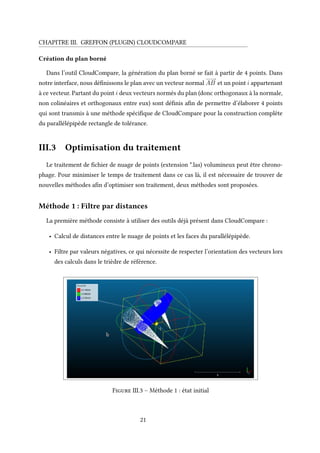 CHAPITRE III. GREFFON (PLUGIN) CLOUDCOMPARE
Création du plan borné
Dans l’outil CloudCompare, la génération du plan borné se fait à partir de 4 points. Dans
notre interface, nous définissons le plan avec un vecteur normal
−−−−→
AB et un point i appartenant
à ce vecteur. Partant du point i deux vecteurs normés du plan (donc orthogonaux à la normale,
non colinéaires et orthogonaux entre eux) sont définis afin de permettre d’élaborer 4 points
qui sont transmis à une méthode spécifique de CloudCompare pour la construction complète
du parallélépipède rectangle de tolérance.
III.3 Optimisation du traitement
Le traitement de fichier de nuage de points (extension *.las) volumineux peut être chrono-
phage. Pour minimiser le temps de traitement dans ce cas là, il est nécessaire de trouver de
nouvelles méthodes afin d’optimiser son traitement, deux méthodes sont proposées.
Méthode 1 : Filtre par distances
La première méthode consiste à utiliser des outils déjà présent dans CloudCompare :
• Calcul de distances entre le nuage de points et les faces du parallélépipède.
• Filtre par valeurs négatives, ce qui nécessite de respecter l’orientation des vecteurs lors
des calculs dans le trièdre de référence.
Figure III.3 – Méthode 1 : état initial
21
 