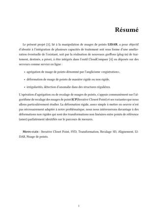 Résumé
Le présent projet [1], lié à la manipulation de nuages de points LIDAR, a pour objectif
d’aboutir à l’intégration de plusieurs capacités de traitement soit sous forme d’une amélio-
ration éventuelle de l’existant, soit par la réalisation de nouveaux greffons (plug-in) de trai-
tement, destinés, a priori, à être intégrés dans l’outil CloudCompare [4] ou déposés sur des
serveurs comme service en ligne :
• agrégation de nuage de points dénommé par l’anglicisme «registration»,
• déformation de nuage de points de manière rigide ou non rigide,
• irrégularités, détection d’anomalie dans des structures régulières.
L’opération d’agrégation ou de recalage de nuages de points, s’appuie communément sur l’al-
gorithme de recalage des nuages de point ICP(Iterative Closest Point) et ses variantes que nous
allons particulièrement étudier. La déformation rigide, assez simple à mettre en oeuvre n’est
pas nécessairement adaptée à notre problématique, nous nous intéresserons davantage à des
déformations non rigides qui sont des transformations non linéaires entre points de référence
(amer) parfaitement identifiés sur le parcours de mesures.
Mots-clés : Iterative Closet Point, SVD, Transformation, Recalage 3D, Alignement, LI-
DAR, Nuage de points.
i
 