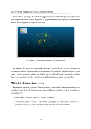 CHAPITRE III. GREFFON (PLUGIN) CLOUDCOMPARE
Sur le tableau spécifique de scalaire on applique maintenant le filtre par valeur (paramétré
pour ne prendre que les valeurs négatives) ce qui permet de ne retenir que les valeurs internes
à notre parallélépipède rectangle de tolérance.
Figure III.5 – Méthode 1 : Résultat de l’intersection
La sélection des points est correctement réalisée. Cette méthode n’est pas complètement
implémentée dans le greffons mais le code source est disponible sur GitHub. On peut notam-
ment y trouver comment utiliser une fenêtre interne à CloudCompare dans notre greffons.
Cela peut permettre d’appeler la fenêtre de calcul des distances depuis notre greffon.
Méthode 2 : Coupure transversale
La deuxième méthode consiste à faire des coupures transversales du nuage de points en se
basant sur l’outil ‘Crop’ de CloudCompare et en modifiant principalement deux paramètres du
parallélépipède :
• Dimension : Longueur, largeur et hauteur (tolérance).
• Position du centre de la boite : cela revient à appliquer une translation de la boîte de sa
position initiale aux valeurs du vecteur de la nouvelle position souhaitée.
23
 