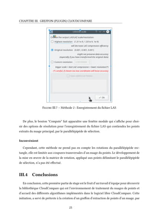CHAPITRE III. GREFFON (PLUGIN) CLOUDCOMPARE
Figure III.7 – Méthode 2 : Enregistrement du fichier LAS
De plus, le bouton "Compute" fait apparaître une fenêtre modale qui s’affiche pour choi-
sir des options de résolution pour l’enregistrement du fichier LAS qui contiendra les points
extraits du nuage principal, par le parallélépipède de sélection.
Inconvénient
Cependant, cette méthode ne prend pas en compte les rotations du parallélépipède rec-
tangle, elle est limitée aux coupures transversales d’un nuage du points. Le développement de
la mise en œuvre de la matrice de rotation, appliqué aux points délimitant le parallélépipède
de sélection, n’a pas été effectué.
III.4 Conclusions
En conclusion, cette première partie de stage est le fruit d’un travail d’équipe pour découvrir
la bibliothèque CloudCompare qui est l’environnement de traitement du nuages de points et
d’accueil des différents algorithmes implémentés dans le logiciel libre CloudCompare. Cette
initiation, a servi de prétexte à la création d’un greffon d’extraction de points d’un nuage, par
25
 