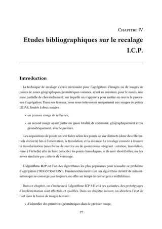 Chapitre IV
Etudes bibliographiques sur le recalage
I.C.P.
Introduction
La technique de recalage s’avère nécessaire pour l’agrégation d’images ou de nuages de
points de zones géographiques/géométriques voisines, ayant en commun, pour le moins, une
zone partielle de chevauchement, sur laquelle on s’appuiera pour mettre en œuvre le proces-
sus d’agrégation. Dans nos travaux, nous nous intéressons uniquement aux nuages de points
LIDAR, limités à deux nuages :
• un premier nuage de référence,
• un second nuage ayant partie ou quasi totalité de commune, géographiquement et/ou
géométriquement, avec le premier,
Les acquisitions de points ont été faites selon des points de vue distincts (donc des référen-
tiels distincts) liés à l’orientation, la translation, et la distance. Le recalage consiste à trouver
la transformation (sous forme de matrice ou de quaternions intégrant : rotation, translation,
mise à l’échelle) afin de faire coïncider les points homologues, si ils sont identifiables, ou des
zones similaire par critères de voisinage.
L’algorithme ICP est l’un des algorithmes les plus populaires pour résoudre ce problème
d’agrégation ("REGISTRATION"). Fondamentalement c’est un algorithme itératif de minimi-
sation qui ne converge pas toujours, ou offre un temps de convergence rédhibitoire.
Dans ce chapitre, on s’intéresse à l’algorithme ICP 3-D et à ces variantes, des prototypages
d’implémentation sont effectués et qualifiés. Dans un chapitre suivant, on abordera l’état de
l’art dans la fusion de nuages tentant :
• d’identifier des primitives géométriques dans le premier nuage,
27
 