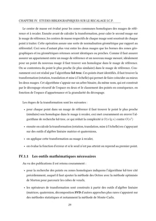 CHAPITRE IV. ETUDES BIBLIOGRAPHIQUES SUR LE RECALAGE I.C.P.
Le centre de masse est évalué pour les zones communes homologues des nuages de réfé-
rence et à recaler. Ensuite avant de calculer la transformation, pour caler le second nuage sur
le nuage de référence, les centres de masse respectifs de chaque nuage sont soustrait de chaque
point à traiter. Cette opération assure une sorte de normalisation géométrique par rapport au
référentiel. Ceci sera d’autant plus vrai entre les deux nuages que les bornes des zones géo-
graphiques et/ou géométriques retenues seront identiques ou proches. Comme il faut assurer
assurer un appariement entre un nuage de référence et un nouveau nuage mesuré, idéalement
pour un point du nouveau nuage il faut trouver son homologue dans le nuage de référence.
On se contentera du point le plus proche (le plus similaire) dans le nuage de référence. Cou-
ramment ceci est réalisé par l’algorithme kd-tree. Ces points étant identifiés, il faut trouver la
transformation (rotation, translation et mise à l’échelle) qui permet de faire coïncider au mieux
les deux nuages. Cet algorithme s’appuie sur un arbre binaire, du même nom, qui est construit
par le découpage récursif de l’espace en deux et le classement des points en conséquence, en
fonction de l’espace d’appartenance et la granularité du découpage.
Les étapes de la transformation sont les suivantes :
• pour chaque point dans un nuage de référence il faut trouver le point le plus proche
(similaire) son homologue dans le nuage à recaler, ceci met couramment en œuvre l’al-
gorithme de recherche kd-tree, ce qui réduit la complexité à O(n lg n) contre O(n2
)
• ensuite on calcule la transformation (rotation, translation, mise à l’échelle) en s’appuyant
sur des outils d’algèbre linéaire matrice et quaternions,
• on applique cette transformation au nuage à recaler,
• on évalue la fonction d’erreur et si le seuil n’est pas atteint on reprend au premier point.
IV.1.1 Les outils mathématiques nécessaires
Au vu des publications il est retenu couramment :
• pour la recherche des points ou zones homologues indiquons l’algorithme kd-tree cité
précédemment, auquel il faut ajouter la méthode des Octree avec la méthode optimisée
de Morton pour parcourir les cubes de voxels,
• les opérateurs de transformation sont construits à partir des outils d’algèbre linéaire
(matrices, quaternion, décomposition SVD d’autres approches plus rares s’appuient sur
des méthodes statistiques et notamment la méthode de Monte-Carlo,
29
 