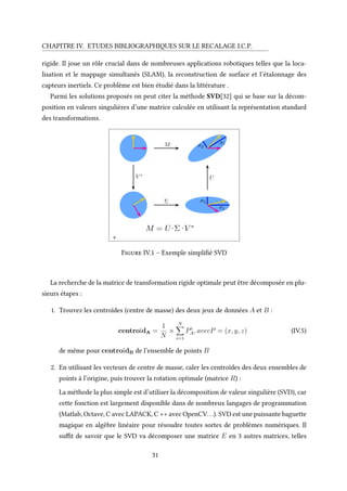 CHAPITRE IV. ETUDES BIBLIOGRAPHIQUES SUR LE RECALAGE I.C.P.
rigide. Il joue un rôle crucial dans de nombreuses applications robotiques telles que la loca-
lisation et le mappage simultanés (SLAM), la reconstruction de surface et l’étalonnage des
capteurs inertiels. Ce problème est bien étudié dans la littérature .
Parmi les solutions proposés on peut citer la méthode SVD[32] qui se base sur la décom-
position en valeurs singulières d’une matrice calculée en utilisant la représentation standard
des transformations.
+
Figure IV.1 – Exemple simplifié SVD
La recherche de la matrice de transformation rigide optimale peut être décomposée en plu-
sieurs étapes :
1. Trouvez les centroïdes (centre de masse) des deux jeux de données A et B :
centroïdA =
1
N
×
N
i=1
Pi
A, avecP = (x, y, z) (IV.5)
de même pour centroïdB de l’ensemble de points B
2. En utilisant les vecteurs de centre de masse, caler les centroïdes des deux ensembles de
points à l’origine, puis trouver la rotation optimale (matrice R) :
La méthode la plus simple est d’utiliser la décomposition de valeur singulière (SVD), car
cette fonction est largement disponible dans de nombreux langages de programmation
(Matlab, Octave, C avec LAPACK, C ++ avec OpenCV...). SVD est une puissante baguette
magique en algèbre linéaire pour résoudre toutes sortes de problèmes numériques. Il
suffit de savoir que le SVD va décomposer une matrice E en 3 autres matrices, telles
31
 