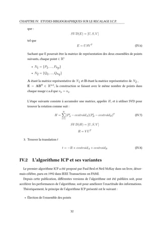 CHAPITRE IV. ETUDES BIBLIOGRAPHIQUES SUR LE RECALAGE I.C.P.
que :
SV D(E) = [U, S, V ]
tel que
E = USV T
(IV.6)
Sachant que E pourrait être la matrice de représentation des deux ensembles de points
suivants, chaque point ∈ R3
• N1 = {P1, ..., Pnp}
• N2 = {Q1, ..., Qnq}
A étant la matrice représentative de N1 et B étant la matrice représentative de N2 ,
E = ABT
∈ R3x3
, la construction se faisant avec le même nombre de points dans
chaque nuage c.a.d que np = nq.
L’étape suivante consiste à accumuler une matrice, appelée H, et à utiliser SVD pour
trouver la rotation comme suit :
H =
N
i=1
(Pi
A − centroïdA)(Pi
B − centroïdB)T
(IV.7)
SV D(H) = [U, S, V ]
R = V UT
3. Trouver la translation t
t = −R × centroidA + centroidB (IV.8)
IV.2 L’algorithme ICP et ses variantes
Le premier algorithme ICP a été proposé par Paul Besl et Neil McKay dans un livre, désor-
mais célèbre, paru en 1992 dans IEEE Transactions on PAMI.
Depuis cette publication, différentes versions de l’algorithme ont été publiées soit, pour
accélérer les performances de l’algorithme, soit pour améliorer l’exactitude des informations.
Théoriquement, le principe de l’algorithme ICP présenté est le suivant :
• Élection de l’ensemble des points
32
 