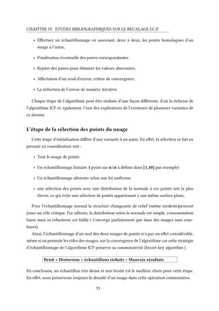 CHAPITRE IV. ETUDES BIBLIOGRAPHIQUES SUR LE RECALAGE I.C.P.
• Effectuer un échantillonnage en associant, deux à deux, les points homologues d’un
nuage à l’autre,
• Pondération éventuelle des paires correspondantes
• Rejeter des paires pour éliminer les valeurs aberrantes,
• Affectation d’un seuil d’erreur, critère de convergence,
• La réduction de l’erreur de manière itérative.
Chaque étape de l’algorithme peut être réalisée d’une façon différente, d’où la richesse de
l’algorithme ICP et, également, l’une des explications de l’existence de plusieurs variantes de
ce dernier.
L’étape de la sélection des points du nuage
Cette étape d’initialisation diffère d’une variante à un autre. En effet, la sélection se fait en
prenant en considération soit :
• Tout le nuage de points
• Un échantillonnage linéaire 1 point sur n (n à définir dans [1,10] par exemple)
• Un échantillonnage aléatoire selon une loi uniforme
• une sélection des points avec une distribution de la normale à ces points soit la plus
élevés, ce qui évite une sélection de points appartenant à une même surface plane,
Pour l’échantillonnage normal la structure changeante de relief (même modeste)peuvent
jouer un rôle critique. Par ailleurs, la distribution selon la normale est simple, consommation
basse mais sa robustesse est faible ( Converge parfaitement que dans des nuages sans cour-
bures).
Ainsi, l’échantillonnage d’un seul des deux nuages de points n’a pas un effet considérable,
même si on permute les rôles des nuages, sur la convergence de l’algorithme car cette stratégie
d’échantillonnage de l’algorithme ICP préserve sa commutativité (Secret-key algorithm ).
Bruit + Distorsion + échantillons réduits = Mauvais résultats
En conclusion, un échantillon très dense et non bruité est le meilleur choix pour cette étape.
En effet, nous préservons toujours la densité d’un nuage dans cette opération commutative.
33
 