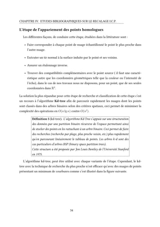 CHAPITRE IV. ETUDES BIBLIOGRAPHIQUES SUR LE RECALAGE I.C.P.
L’étape de l’appariement des points homologues
Les différentes façons, de conduire cette étape, étudiées dans la littérature sont :
• Faire correspondre à chaque point de nuage échantillonné le point le plus proche dans
l’autre nuage.
• Exécuter un tir normal à la surface induite par le point et ses voisins.
• Assurer un étalonnage inverse.
• Trouver des compatibilités complémentaires avec le point source ( il faut une caracté-
ristique autre que les coordonnées géométriques telle que la couleur ou l’intensité de
l’écho), dans le cas de nos travaux nous ne disposons, pour un point, que de ses seules
coordonnées dans R3
.
La solution la plus répandue pour cette étape de recherche et classification de cette étape c’est
un recours à l’algorithme Kd-tree afin de parcourir rapidement les nuages dont les points
sont classés dans des arbres binaires selon des critères spatiaux, ceci permet de minimiser la
complexité des opérations en O(n lg n) contre O(n2
).
Définition 5 (kd-tree). L’algorithme Kd-Tree s’appuie sur une structuration
des données par une partition binaire récursive de l’espace permettant ainsi
de stocker des points en les rattachant à un arbre binaire. Ceci permet de faire
des recherches (recherche par plage, plus proche voisin, etc.) plus rapidement
qu’en parcourant linéairement le tableau de points. Les arbres k-d sont des
cas particuliers d’arbres BSP (binary space partition trees).
Cette structure a été proposée par Jon Louis Bentley de l’Université Stanford
en 1975.
L’algorithme kd-tree, peut être utilisé avec chaque variante de l’étape. Cependant, le kd-
tree avec la technique de recherche du plus proche n’est efficace qu’avec des nuages de points
présentant un minimum de courbures comme c’est illustré dans la figure suivante.
34
 