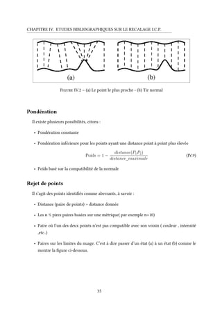 CHAPITRE IV. ETUDES BIBLIOGRAPHIQUES SUR LE RECALAGE I.C.P.
Figure IV.2 – (a) Le point le plus proche - (b) Tir normal
Pondération
Il existe plusieurs possibilités, citons :
• Pondération constante
• Pondération inférieure pour les points ayant une distance point à point plus élevée
Poids = 1 −
distance(P1P2)
distance_maximale
(IV.9)
• Poids basé sur la compatibilité de la normale
Rejet de points
Il s’agit des points identifiés comme aberrants, à savoir :
• Distance (paire de points) > distance donnée
• Les n % pires paires basées sur une métrique( par exemple n=10)
• Paire où l’un des deux points n’est pas compatible avec son voisin ( couleur , intensité
,etc..)
• Paires sur les limites du nuage. C’est à dire passer d’un état (a) à un état (b) comme le
montre la figure ci-dessous.
35
 