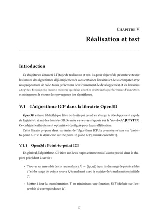 Chapitre V
Réalisation et test
Introduction
Ce chapitre est consacré à l’étape de réalisation et test. Il a pour objectif de présenter et tester
les limites des algorithmes déjà implémentés dans certaines librairies et de les comparer avec
nos propositions de code. Nous présentons l’environnement de développement et les librairies
adoptées. Nous allons ensuite montrer quelques courbes illustrant la performance d’exécution
et notamment la vitesse de convergence des algorithmes.
V.1 L’algorithme ICP dans la librairie Open3D
Open3D est une bibliothèque libre de droits qui prend en charge le développement rapide
de logiciels traitant des données 3D. Sa mise en oeuvre s’appuie sur le "notebook" JUPYTER.
Ce cadriciel est hautement optimisé et configuré pour la parallélisation.
Cette libraire propose deux variantes de l’algorithme ICP, la première se base sur "point-
to-point ICP" et la deuxième sur the point-to-plane ICP [Rusinkiewicz2001].
V.1.1 Open3d : Point-to-point ICP
En général, l’algorithme ICP itère sur deux étapes comme nous l’avons précisé dans le cha-
pitre précédent, à savoir :
• Trouver un ensemble de correspondance K = {(p, q)} à partir du nuage de points cibles
P et du nuage de points source Q transformé avec la matrice de transformation initiale
T.
• Mettre à jour la transformation T en minimisant une fonction E(T) définie sur l’en-
semble de correspondance K.
37
 