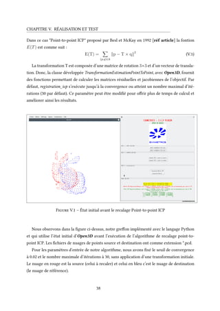 CHAPITRE V. RÉALISATION ET TEST
Dans ce cas "Point-to-point ICP" proposé par Besl et McKay en 1992 [réf article] la fontion
E(T) est comme suit :
E(T) =
(p,q)∈k
p − T × q 2
(V.1)
La transformation T est composée d’une matrice de rotation 3∗3 et d’un vecteur de transla-
tion. Donc, la classe développée TransformationEstimationPointToPoint, avec Open3D, fournit
des fonctions permettant de calculer les matrices résiduelles et jacobiennes de l’objectif. Par
défaut, registration_icp s’exécute jusqu’à la convergence ou atteint un nombre maximal d’ité-
rations (30 par défaut). Ce paramètre peut être modifié pour offrir plus de temps de calcul et
améliorer ainsi les résultats.
Figure V.1 – État initial avant le recalage Point-to-point ICP
Nous observons dans la figure ci-dessus, notre greffon implémenté avec le langage Python
et qui utilise l’état initial d’Open3D avant l’exécution de l’algorithme de recalage point-to-
point ICP. Les fichiers de nuages de points source et destination ont comme extension *.pcd.
Pour les paramètres d’entrée de notre algorithme, nous avons fixé le seuil de convergence
à 0.02 et le nombre maximale d’itérations à 30, sans application d’une transformation initiale.
Le nuage en rouge est la source (celui à recaler) et celui en bleu c’est le nuage de destination
(le nuage de référence).
38
 
