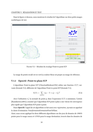 CHAPITRE V. RÉALISATION ET TEST
Dans la figure ci-dessous, nous montrons le résultat de l’algorithme sur deux petits nuages
synthétiques de test.
Figure V.2 – Résultat du recalage Point-to-point ICP
Le nuage de points recalé est en vert.La couleur bleue est propre au nuage de référence.
V.1.2 Open3d : Point-to-plane ICP
L’algorithme Point-to-plane ICP [ChenAndMedioni1992] utilise une fonction E(T) sui-
vante (formule V.2), différente de l’algorithme Point-to-point ICP (formule V.1).
E(T) =
(p,q)∈k
((p − T × q) −
−−→
np )2
(V.2)
Avec l’utilisation
−−→
np la normale du point p, dans l’expression E(T) à minimiser, l’article
[Rusinkiewicz2001] a montré que l’algorithme ICP point à plan a une vitesse de convergence
plus rapide que l’algorithme ICP point à point.
Dans Open3D, l’appel de cet algorithme se fait aussi avec registration_icp mais en appelant
la classe d’estimation TransformationEstimationPointToPlane.
Ainsi, nous avons appliqué les deux différents algorithmes sur des jeux de données de 198835
points pour le nuage source et 137833 pour le nuage destination, trouvés dans les données de
39
 