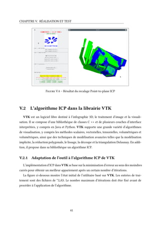 CHAPITRE V. RÉALISATION ET TEST
Figure V.4 – Résultat du recalage Point-to-plane ICP
V.2 L’algorithme ICP dans la librairie VTK
VTK est un logiciel libre destiné à l’infographie 3D, le traitement d’image et la visuali-
sation. Il se compose d’une bibliothèque de classes C ++ et de plusieurs couches d’interface
interprétées, y compris en Java et Python. VTK supporte une grande variété d’algorithmes
de visualisation, y compris les méthodes scalaires, vectorielles, tensorielles, volumétriques et
volumétriques, ainsi que des techniques de modélisation avancées telles que la modélisation
implicite, la réduction polygonale, le lissage, la découpe et la triangulation Delaunay. En addi-
tion, il propose dans sa bibliothèque un algorithme ICP.
V.2.1 Adaptation de l’outil à l’algorithme ICP de VTK
L’implémentation d’ICP dans VTK se base sur la minimisation d’erreur au sens des moindres
carrés pour obtenir un meilleur appariement après un certain nombre d’itérations.
La figure ci-dessous montre l’état initial de l’utilitaire basé sur VTK. Les entrées de trai-
tement sont des fichiers de *.LAS. Le nombre maximum d’itérations doit être fixé avant de
procéder à l’application de l’algorithme.
41
 