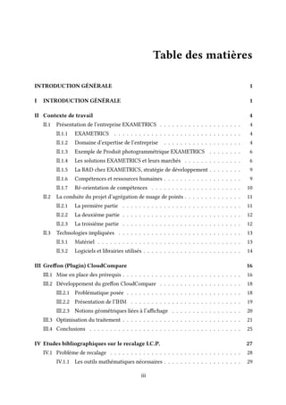 Table des matières
INTRODUCTION GÉNÉRALE 1
I INTRODUCTION GÉNÉRALE 1
II Contexte de travail 4
II.1 Présentation de l’entreprise EXAMETRICS . . . . . . . . . . . . . . . . . . . . 4
II.1.1 EXAMETRICS . . . . . . . . . . . . . . . . . . . . . . . . . . . . . . . 4
II.1.2 Domaine d’expertise de l’entreprise . . . . . . . . . . . . . . . . . . . 4
II.1.3 Exemple de Produit photogrammétrique EXAMETRICS . . . . . . . . 6
II.1.4 Les solutions EXAMETRICS et leurs marchés . . . . . . . . . . . . . . 6
II.1.5 La R&D chez EXAMETRICS, stratégie de développement . . . . . . . . 9
II.1.6 Compétences et ressources humaines . . . . . . . . . . . . . . . . . . . 9
II.1.7 Ré-orientation de compétences . . . . . . . . . . . . . . . . . . . . . . 10
II.2 La conduite du projet d’agrégation de nuage de points . . . . . . . . . . . . . . 11
II.2.1 La première partie . . . . . . . . . . . . . . . . . . . . . . . . . . . . . 11
II.2.2 La deuxième partie . . . . . . . . . . . . . . . . . . . . . . . . . . . . . 12
II.2.3 La troisième partie . . . . . . . . . . . . . . . . . . . . . . . . . . . . . 12
II.3 Technologies impliquées . . . . . . . . . . . . . . . . . . . . . . . . . . . . . . 13
II.3.1 Matériel . . . . . . . . . . . . . . . . . . . . . . . . . . . . . . . . . . . 13
II.3.2 Logiciels et librairies utilisés . . . . . . . . . . . . . . . . . . . . . . . . 14
III Greffon (Plugin) CloudCompare 16
III.1 Mise en place des prérequis . . . . . . . . . . . . . . . . . . . . . . . . . . . . . 16
III.2 Développement du greffon CloudCompare . . . . . . . . . . . . . . . . . . . . 18
III.2.1 Problématique posée . . . . . . . . . . . . . . . . . . . . . . . . . . . . 18
III.2.2 Présentation de l’IHM . . . . . . . . . . . . . . . . . . . . . . . . . . . 19
III.2.3 Notions géométriques liées à l’affichage . . . . . . . . . . . . . . . . . 20
III.3 Optimisation du traitement . . . . . . . . . . . . . . . . . . . . . . . . . . . . . 21
III.4 Conclusions . . . . . . . . . . . . . . . . . . . . . . . . . . . . . . . . . . . . . 25
IV Etudes bibliographiques sur le recalage I.C.P. 27
IV.1 Problème de recalage . . . . . . . . . . . . . . . . . . . . . . . . . . . . . . . . 28
IV.1.1 Les outils mathématiques nécessaires . . . . . . . . . . . . . . . . . . . 29
iii
 