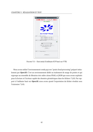 CHAPITRE V. RÉALISATION ET TEST
Figure V.5 – Etat intial d’utilitaire ICP basé sur VTK
Nous avons utilisé l’environnement conda pcp-env "point cloud processing" préparé initia-
lement par Open3D. C’est un environnement dédié au traitement de nuage de points et qui
regroupe un ensemble de librairies très utiles citons PDAL et JSON que nous avons exploités
pour la lecture et l’écriture rapide des données géométriques dans les fichiers *.LAS. Par rap-
port à l’utilitaire basé sur Open3D, nous avons ajouté l’exportation du fichier résultat sous
l’extension *.LAS.
42
 