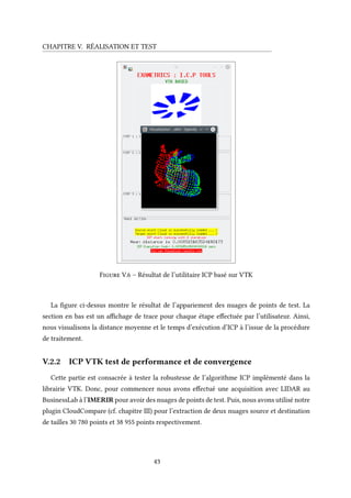CHAPITRE V. RÉALISATION ET TEST
Figure V.6 – Résultat de l’utilitaire ICP basé sur VTK
La figure ci-dessus montre le résultat de l’appariement des nuages de points de test. La
section en bas est un affichage de trace pour chaque étape effectuée par l’utilisateur. Ainsi,
nous visualisons la distance moyenne et le temps d’exécution d’ICP à l’issue de la procédure
de traitement.
V.2.2 ICP VTK test de performance et de convergence
Cette partie est consacrée à tester la robustesse de l’algorithme ICP implémenté dans la
librairie VTK. Donc, pour commencer nous avons effectué une acquisition avec LIDAR au
BusinessLab à l’IMERIR pour avoir des nuages de points de test. Puis, nous avons utilisé notre
plugin CloudCompare (cf. chapitre III) pour l’extraction de deux nuages source et destination
de tailles 30 780 points et 38 955 points respectivement.
43
 