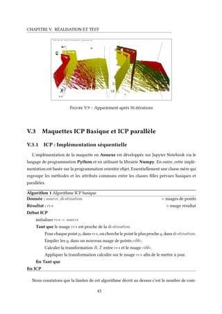 CHAPITRE V. RÉALISATION ET TEST
Figure V.9 – Appariement après 50 itérations
V.3 Maquettes ICP Basique et ICP parallèle
V.3.1 ICP : Implémentation séquentielle
L’implémentation de la maquette en Annexe est développée sur Jupyter Notebook via le
langage de programmation Python et en utilisant la librairie Numpy. En outre, cette implé-
mentation est basée sur la programmation orientée objet. Essentiellement une classe mère qui
regroupe les méthodes et les attributs communs entre les classes filles prévues basiques et
parallèles.
Algorithm 1 Algorithme ICP basique
Donnée : source, destination nuages de points
Résultat : res nuage résultat
Début ICP
initialiser res = source
Tant que le nuage res est proche de la destination
Pour chaque point pi dans res, on cherche le point le plus proche qi dans destination.
Empiler les qi dans un nouveau nuage de points cible.
Calculer la transformation R, T entre res et le nuage cible.
Appliquer la transformation calculée sur le nuage res afin de le mettre à jour.
fin Tant que
fin ICP
Nous constatons que la limites de cet algorithme décrit au dessus c’est le nombre de com-
45
 
