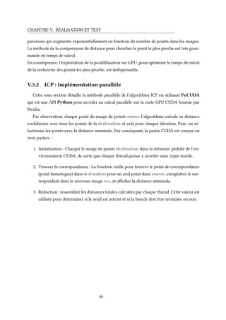 CHAPITRE V. RÉALISATION ET TEST
paraisons qui augmente exponentiellement en fonction du nombre de points dans les nuages.
La méthode de la comparaison de distance pour chercher le point le plus proche est très gour-
mande en temps de calcul.
En conséquence, l’exploitation de la parallélisation sur GPU, pour optimiser le temps de calcul
de la recherche des points les plus proche, est indispensable.
V.3.2 ICP : Implémentation paralléle
Cette sous section détaille la méthode parallèle de l’algorithme ICP en utilisant PyCUDA
qui est une API Python pour accéder au calcul parallèle sur la carte GPU CUDA fournie par
Nvidia.
Par observation, chaque point du nuage de points source l’algorithme calcule sa distance
euclidienne avec tous les points de la destination et cela pour chaque itération. Puis, on sé-
lectionne les points avec la distance minimale. Par conséquent, la partie CUDA est conçue en
trois parties :
1. Initialisation : Charger le nuage de points destination dans la mémoire globale de l’en-
vironnement CUDA, de sorte que chaque thread puisse y accéder sans copie inutile.
2. Trouver la correspondance : La fonction réelle pour trouver le point de correspondance
(point homologue) dans destination pour un seul point dans source, enregistrer le cor-
respondant dans le nouveau nuage res, et afficher la distance minimale.
3. Réduction : ressembler les distances totales calculées par chaque thread. Cette valeur est
utilisée pour déterminer si le seuil est atteint et si la boucle doit être terminée ou non.
46
 