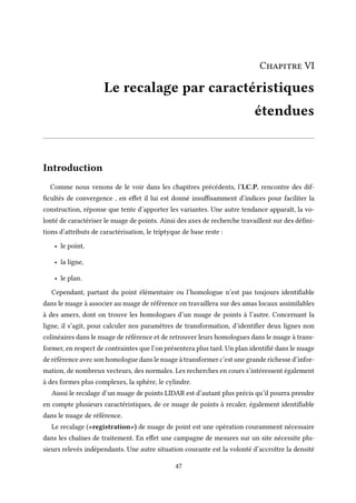 Chapitre VI
Le recalage par caractéristiques
étendues
Introduction
Comme nous venons de le voir dans les chapitres précédents, l’I.C.P. rencontre des dif-
ficultés de convergence , en effet il lui est donné insuffisamment d’indices pour faciliter la
construction, réponse que tente d’apporter les variantes. Une autre tendance apparaît, la vo-
lonté de caractériser le nuage de points. Ainsi des axes de recherche travaillent sur des défini-
tions d’attributs de caractérisation, le triptyque de base reste :
• le point,
• la ligne,
• le plan.
Cependant, partant du point élémentaire ou l’homologue n’est pas toujours identifiable
dans le nuage à associer au nuage de référence on travaillera sur des amas locaux assimilables
à des amers, dont on trouve les homologues d’un nuage de points à l’autre. Concernant la
ligne, il s’agit, pour calculer nos paramètres de transformation, d’identifier deux lignes non
colinéaires dans le nuage de référence et de retrouver leurs homologues dans le nuage à trans-
former, en respect de contraintes que l’on présentera plus tard. Un plan identifié dans le nuage
de référence avec son homologue dans le nuage à transformer c’est une grande richesse d’infor-
mation, de nombreux vecteurs, des normales. Les recherches en cours s’intéressent également
à des formes plus complexes, la sphère, le cylindre.
Aussi le recalage d’un nuage de points LIDAR est d’autant plus précis qu’il pourra prendre
en compte plusieurs caractéristiques, de ce nuage de points à recaler, également identifiable
dans le nuage de référence.
Le recalage («registration») de nuage de point est une opération couramment nécessaire
dans les chaînes de traitement. En effet une campagne de mesures sur un site nécessite plu-
sieurs relevés indépendants. Une autre situation courante est la volonté d’accroître la densité
47
 