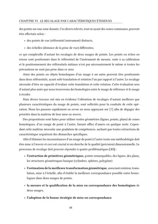 CHAPITRE VI. LE RECALAGE PAR CARACTÉRISTIQUES ÉTENDUES
des points sur une zone donnée. Ces divers relevés, tout en ayant des zones communes, peuvent
être effectués selon :
• des points de vue (référentiel instrument) distincts,
• des échelles (distance de la prise de vue) différentes,
ce qui complexifie d’autant les recalages de deux nuages de points. Les points ou échos en
retour sont positionnés dans le référentiel de l’instrument de mesure, suite à sa calibration
et le positionnement des référentiels initiaux n’est pas nécessairement le même si toutes les
précautions ne sont pas prise dans ce sens.
Ainsi des points ou objets homologues d’un nuage à un autre peuvent être positionnés
dans deux référentiels, ayant subi translation et rotation l’un par rapport à l’autre. Le recalage
nécessite d’être en capacité d’évaluer cette translation et cette rotation. Cette évaluation sera
d’autant plus aisée que nous trouverons des homologies entre le nuage de référence et le nuage
à recaler.
Mais divers travaux ont mis en évidence l’obtention de recalages d’autant meilleurs que
plusieurs caractéristiques du nuage de points, sont sollicités pour la conduite de cette opé-
ration. Nous les passons rapidement en revue en nous appuyant sur [7] afin de dégager des
priorités dans la maîtrise de leur mise en œuvre.
Des propositions sont faites pour utiliser toutes géométries (lignes, points, plans) de zones
homologues, d’un nuage de point à l’autre, faisant office d’amers en quelque sorte. Cepen-
dant cette maîtrise nécessite une gradation de compétences, sachant que toutes extractions de
caractéristique requièrent des démarches spécifiques.
Afin d’éliminer les inconsistances d’un nuage de point à l’autre toute une méthodologie doit
être mise à l’œuvre et ceci est crucial si on cherche de la qualité (précision) dimensionnelle. Le
processus de recalage doit pouvoir répondre à quatre problématiques [15] :
• l’extraction de primitives géométriques, points remarquables, des lignes, des plans,
les structures géométriques basique (cylindres, sphères, polygône)
• l’estimation de la meilleure transformation géométrique, associant rotation, trans-
lation, mise à l’échelle, afin d’établir la meilleure correspondance possible entre homo-
logues dans deux nuages de points,
• la mesure et la qualification de la mise en correspondance des homologues de
deux nuages,
• l’adoption de la bonne stratégie de mise en correspondance.
48
 