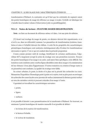 CHAPITRE VI. LE RECALAGE PAR CARACTÉRISTIQUES ÉTENDUES
transformation d’Helmert, la contrainte est qu’il faut que les extrémités de segment soient
des points homologues du nuage de référence au nuage à recaler, l’échelle est identique (on
s’installe dans le même volume d’observation [cube ou parallélépipède].
VI.1.3 Notes de lecture : FEATURE-BASED REGISTRATION
Note : en faire un document de référence même si il date, c’est une piste de solution.
[7] Avant tout recalage de nuage de points, ces derniers doivent être repositionnés, si ce
n’est le cas, dans un référentiel commun. Les paramètres de transformation (rotation, trans-
lation et mise à l’échelle) doivent être définis. A cette fin les propriétés des caractéristiques
géométriques homologues sont analysées statistiquement afin d’évaluer les transformations
nécessaires à opérer. C’est ce qui est conduit dans la présente proposition
Connu comme premier outil de recalage, bénéficiant de certaines améliorations, l’algo-
rithme ICP a largement occupé la scène du recalage avec une promotion excessive. Trouver
des points homologues d’un nuage à un autre, sauf amers bien spécifiques, reste difficile. Des
tentatives sont conduites entre courbes/lignes identifiées entre deux nuages et la minimisation
de leur distance à leur plan d’appartenance. D’autres tentatives en création d’image raster (z
en paramètre) sont conduites. La qualité du recalage reste faible.
En scènes urbaines, le point, la droite et le plan ont la priorité des recherches en cours.
Néanmoins l’hypothèse d’homologie point à point est à rejeter, tout au plus peut-on envisager
de rechercher des zones locales sous-jacentes de surface (minimisant la distance points/surface
au sens des moindres carrés) et pouvant coïncider d’un nuage à l’autre.
Cependant en travaillant les caractéristiques suivantes :
• points,
• lignes,
• surfaces,
il est possible d’aboutir à une paramétrisation de la transformée d’Helmert. En trouvant, au
minimum 3 points homologues de manière manuelle il est possible de définir :
• les termes de la matrice de transformation,
• le facteur d’échelle,
• le vecteur de translation.
51
 