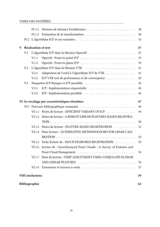 TABLE DES MATIÈRES
IV.1.2 Mesures de distance Euclidiennes . . . . . . . . . . . . . . . . . . . . . 30
IV.1.3 Estimation de la transformation . . . . . . . . . . . . . . . . . . . . . . 30
IV.2 L’algorithme ICP et ses variantes . . . . . . . . . . . . . . . . . . . . . . . . . . 32
V Réalisation et test 37
V.1 L’algorithme ICP dans la librairie Open3D . . . . . . . . . . . . . . . . . . . . 37
V.1.1 Open3d : Point-to-point ICP . . . . . . . . . . . . . . . . . . . . . . . . 37
V.1.2 Open3d : Point-to-plane ICP . . . . . . . . . . . . . . . . . . . . . . . . 39
V.2 L’algorithme ICP dans la librairie VTK . . . . . . . . . . . . . . . . . . . . . . 41
V.2.1 Adaptation de l’outil à l’algorithme ICP de VTK . . . . . . . . . . . . . 41
V.2.2 ICP VTK test de performance et de convergence . . . . . . . . . . . . . 43
V.3 Maquettes ICP Basique et ICP parallèle . . . . . . . . . . . . . . . . . . . . . . 45
V.3.1 ICP : Implémentation séquentielle . . . . . . . . . . . . . . . . . . . . 45
V.3.2 ICP : Implémentation paralléle . . . . . . . . . . . . . . . . . . . . . . 46
VI Le recalage par caractéristiques étendues 47
VI.1 Parcours bibliographique sommaire . . . . . . . . . . . . . . . . . . . . . . . . 49
VI.1.1 Notes de lecture : EFFICIENT VARIANT OF ICP . . . . . . . . . . . . . 49
VI.1.2 Notes de lecture : A ROBUST LINEAR FEATURES-BASED REGISTRA-
TION . . . . . . . . . . . . . . . . . . . . . . . . . . . . . . . . . . . . . 50
VI.1.3 Notes de lecture : FEATURE-BASED REGISTRATION . . . . . . . . . 51
VI.1.4 Note lecture : ALTERNATIVE METHODOLOGIES FOR LIDAR CALI-
BRATION . . . . . . . . . . . . . . . . . . . . . . . . . . . . . . . . . . 52
VI.1.5 Fiche lecture de : MULTI-FEARURED REGISTRATION . . . . . . . . . 53
VI.1.6 lecture de : Georeferenced Point Clouds : A Survey of Features and
Point Cloud Management . . . . . . . . . . . . . . . . . . . . . . . . . 55
VI.1.7 Note de lecture : STRIP ADJUSTMENT USING CONJUGATE PLANAR
AND LINEAR FEATURES . . . . . . . . . . . . . . . . . . . . . . . . . 55
VI.1.8 Extensions et travaux à venir . . . . . . . . . . . . . . . . . . . . . . . 57
VIIConclusions 59
Bibliographie 62
iv
 