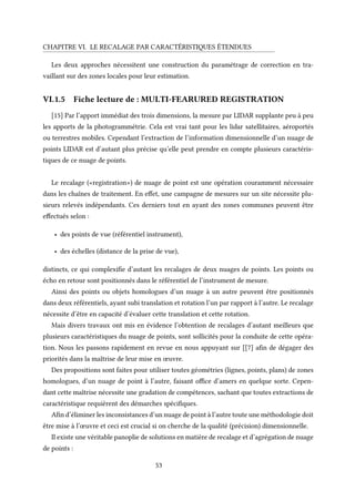 CHAPITRE VI. LE RECALAGE PAR CARACTÉRISTIQUES ÉTENDUES
Les deux approches nécessitent une construction du paramétrage de correction en tra-
vaillant sur des zones locales pour leur estimation.
VI.1.5 Fiche lecture de : MULTI-FEARURED REGISTRATION
[15] Par l’apport immédiat des trois dimensions, la mesure par LIDAR supplante peu à peu
les apports de la photogrammétrie. Cela est vrai tant pour les lidar satellitaires, aéroportés
ou terrestres mobiles. Cependant l’extraction de l’information dimensionnelle d’un nuage de
points LIDAR est d’autant plus précise qu’elle peut prendre en compte plusieurs caractéris-
tiques de ce nuage de points.
Le recalage («registration») de nuage de point est une opération couramment nécessaire
dans les chaînes de traitement. En effet, une campagne de mesures sur un site nécessite plu-
sieurs relevés indépendants. Ces derniers tout en ayant des zones communes peuvent être
effectués selon :
• des points de vue (référentiel instrument),
• des échelles (distance de la prise de vue),
distincts, ce qui complexifie d’autant les recalages de deux nuages de points. Les points ou
écho en retour sont positionnés dans le référentiel de l’instrument de mesure.
Ainsi des points ou objets homologues d’un nuage à un autre peuvent être positionnés
dans deux référentiels, ayant subi translation et rotation l’un par rapport à l’autre. Le recalage
nécessite d’être en capacité d’évaluer cette translation et cette rotation.
Mais divers travaux ont mis en évidence l’obtention de recalages d’autant meilleurs que
plusieurs caractéristiques du nuage de points, sont sollicités pour la conduite de cette opéra-
tion. Nous les passons rapidement en revue en nous appuyant sur [[7] afin de dégager des
priorités dans la maîtrise de leur mise en œuvre.
Des propositions sont faites pour utiliser toutes géométries (lignes, points, plans) de zones
homologues, d’un nuage de point à l’autre, faisant office d’amers en quelque sorte. Cepen-
dant cette maîtrise nécessite une gradation de compétences, sachant que toutes extractions de
caractéristique requièrent des démarches spécifiques.
Afin d’éliminer les inconsistances d’un nuage de point à l’autre toute une méthodologie doit
être mise à l’œuvre et ceci est crucial si on cherche de la qualité (précision) dimensionnelle.
Il existe une véritable panoplie de solutions en matière de recalage et d’agrégation de nuage
de points :
53
 