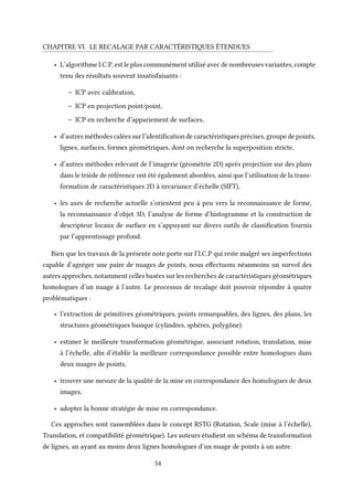 CHAPITRE VI. LE RECALAGE PAR CARACTÉRISTIQUES ÉTENDUES
• L’algorithme I.C.P. est le plus communément utilisé avec de nombreuses variantes, compte
tenu des résultats souvent insatisfaisants :
– ICP avec calibration,
– ICP en projection point/point,
– ICP en recherche d’appariement de surfaces,
• d’autres méthodes calées sur l’identification de caractéristiques précises, groupe de points,
lignes, surfaces, formes géométriques, dont on recherche la superposition stricte,
• d’autres méthodes relevant de l’imagerie (géométrie 2D) après projection sur des plans
dans le triède de référence ont été également abordées, ainsi que l’utilisation de la trans-
formation de caractéristiques 2D à invariance d’échelle (SIFT),
• les axes de recherche actuelle s’orientent peu à peu vers la reconnaissance de forme,
la reconnaissance d’objet 3D, l’analyse de forme d’histogramme et la construction de
descripteur locaux de surface en s’appuyant sur divers outils de classification fournis
par l’apprentissage profond.
Bien que les travaux de la présente note porte sur l’I.C.P qui reste malgré ses imperfections
capable d’agréger une paire de nuages de points, nous effectuons néanmoins un survol des
autres approches, notamment celles basées sur les recherches de caractéristiques géométriques
homologues d’un nuage à l’autre. Le processus de recalage doit pouvoir répondre à quatre
problématiques :
• l’extraction de primitives géométriques, points remarquables, des lignes, des plans, les
structures géométriques basique (cylindres, sphères, polygône)
• estimer le meilleure transformation géométrique, associant rotation, translation, mise
à l’échelle, afin d’établir la meilleure correspondance possible entre homologues dans
deux nuages de points,
• trouver une mesure de la qualité de la mise en correspondance des homologues de deux
images,
• adopter la bonne stratégie de mise en correspondance.
Ces approches sont rassemblées dans le concept RSTG (Rotation, Scale (mise à l’échelle),
Translation, et compatibilité géométrique). Les auteurs étudient un schéma de transformation
de lignes, an ayant au moins deux lignes homologues d’un nuage de points à un autre.
54
 