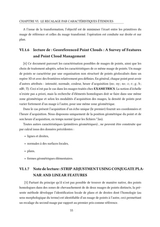 CHAPITRE VI. LE RECALAGE PAR CARACTÉRISTIQUES ÉTENDUES
A l’issue de la transformation, l’objectif est de minimiser l’écart entre les primitives du
nuage de référence et celles du nuage transformé. l’opération est conduite sur droite et sur
plan.
VI.1.6 lecture de : Georeferenced Point Clouds : A Survey of Features
and Point Cloud Management
[6] Ce document parcourt les caractérisation possibles de nuages de points, ainsi que les
choix de traitement adoptés, selon les caractéristiques de ce même nuage de points. Un nuage
de points se caractérise par une organisation non structuré de points géolocalisés dans un
repère 3D et avec des frontières relativement peu définies. En général, chaque point peut avoir
d’autres attributs : intensité, normale, couleur, heure d’acquisition (nx; ny; nz; z; r; g; b;
nIR; T). Ceci n’est pas le cas dans les nuages traités chez EXAMETRICS. La notion d’échelle
n’existe pas a priori, mais la recherche d’éléments homologues doit se faire dans une même
zone géométrique et selon les modalités d’acquisition des nuages, la densité de points peut
varier fortement d’un nuage à l’autre, pour une même zone géométrique.
Dans le cas présent l’acquisition d’un écho unique (le premier) fournit ses coordonnées et
l’heure d’acquisition. Nous disposons uniquement de la position géométrique du point et de
son heure d’acquisition, en temps normé (pour les fichiers *.las).
Toutes autres caractéristiques (primitives géométriques) , ne peuvent être construite que
par calcul issus des données précédentes :
• lignes et droites,
• normales à des surfaces locales,
• plans,
• formes géométriques élémentaires.
VI.1.7 Note de lecture : STRIP ADJUSTMENT USING CONJUGATE PLA-
NAR AND LINEAR FEATURES
[5] Partant du principe qu‘il n’est pas possible de trouver de manière native, des points
homologues dans des zones de chevauchement de de deux nuages de points distincts, la pré-
sente méthode développe l’identification locale de plans et de droites dont l’homologie (au
sens morphologique du terme) est identifiable d’un nuage de points à l’autre, ceci permettant
un recalage du second nuage par rapport au premier pris comme référence.
55
 