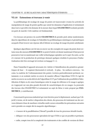CHAPITRE VI. LE RECALAGE PAR CARACTÉRISTIQUES ÉTENDUES
VI.1.8 Extensions et travaux à venir
La problématique de recalage de nuage de points est transversale à toutes les activités de
manipulation de nuage de points quelles que soient les domaines d’application et notamment
dans tout ce qui relève du domaine de la mesure dans lequel EXAMETRICS souhaite prendre
ses parts de marché. Cette maîtrise est fondamentale.
Ces travaux ont permis à la société EXAMETRICS de prendre pied, même modestement,
dans les algorithmes de recalage et d’identifier les problématiques statistiques et géométriques
auxquels il faut trouver une réponse afin d’obtenir un recalage de nuage de points satisfaisant.
Quelques algorithmes ont été mis en œuvre sur des exemples de nuages de points dont cer-
tains issus des mesures EXAMETRICS. Le point d’entrée est donné maintenant il faut pouvoir
poursuivre tout en maintenant une veille technologique opiniâtre sur le sujet. En outre, au fur
et à mesure de la production de prototype donnant quelques résultats le processus d’indus-
trialisation doit être envisagé (ré-écriture en langage C++).
Dans l’immédiat il apparaît nécessaire de s’atteler à l’identification des primitives géomé-
triques de base : - le segment (horizontal et vertical), - le plan, - les surfaces convexes, - les
coins. La maîtrise de l’ordonnancement des points s’avérera particulièrement pertinent, no-
tamment, si on souhaite mettre en œuvre de manière efficace l’algorithme S.V.D. Il s’agit de
mettre en œuvre un ou des dérivés de l’algorithme I.C.P. par l’utilisation des possibilités d’iden-
tification d’objets ou de zones homologues entre le nuage de référence et le nuage à agréger,
en s’appuyant sur une plus grande diversité de caractéristiques de ces nuages. La poursuite
des travaux chez EXAMETRICS et notamment un sujet de thèse à venir, proposé par EXA-
METRICS, y contribueront.
Concernant le processus industriel qui vient derrière pour le déploiement, sachant que l’ob-
jectif, à terme, est de mettre à disposition des clients, des processus de traitement sur des ser-
veurs distants à base de machines virtuelles multi-coeurs extensibles les précautions suivantes
sont à prendre en compte dès la maquette algorithmique :
• s’assurer de la parallélisation ("thread") possible de tous les processus itératifs lourds,
• déléguer vers des processeurs spécialisés de type CUDA ce qui est possible et pertinent,
• enfin, compte tenu de la complexité des traitements et des conflits de versions de librai-
57
 