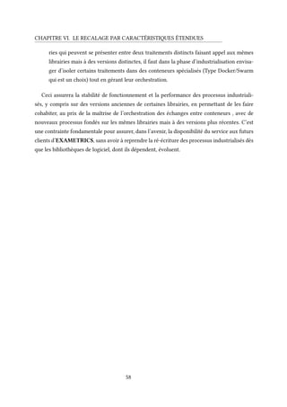 CHAPITRE VI. LE RECALAGE PAR CARACTÉRISTIQUES ÉTENDUES
ries qui peuvent se présenter entre deux traitements distincts faisant appel aux mêmes
librairies mais à des versions distinctes, il faut dans la phase d’industrialisation envisa-
ger d’isoler certains traitements dans des conteneurs spécialisés (Type Docker/Swarm
qui est un choix) tout en gérant leur orchestration.
Ceci assurera la stabilité de fonctionnement et la performance des processus industriali-
sés, y compris sur des versions anciennes de certaines librairies, en permettant de les faire
cohabiter, au prix de la maîtrise de l’orchestration des échanges entre conteneurs , avec de
nouveaux processus fondés sur les mêmes librairies mais à des versions plus récentes. C’est
une contrainte fondamentale pour assurer, dans l’avenir, la disponibilité du service aux futurs
clients d’EXAMETRICS, sans avoir à reprendre la ré-écriture des processus industrialisés dès
que les bibliothèques de logiciel, dont ils dépendent, évoluent.
58
 