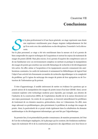 Chapitre VII
Conclusions
S
ur le plan professionnel et d’une façon générale, un stage représente sans doute
une expérience enrichissante pour chaque stagiaire indépendamment du fait
qu’il en sorte avec des satisfactions ou des déceptions, l’essentiel c’est la décou-
verte.
Sur le plan personnel, ce stage a été très enrichissant dans la mesure où il m’a permis de
bien comprendre les aspects techniques de l’acquisition et surtout les enjeux du traitement de
nuages de points LIDAR. Mais plus encore, il m’a permis d’acquérir des compétences rares et
de me familiariser avec un environnement complexe en mettant en pratique la manipulation
des nuages de points qui constitue une nouvelle thématique de recherche et de développement
très active. En effet, même si l’acquisition et les équipements associés connaissent des amé-
liorations constantes, les outils de traitement et notamment les bibliothèques de logiciel font
l’objet d’une activité très foisonnante en matière de recherche algorithmique vu la complexité
du problème, qu’il s’agisse du nettoyage des nuages de points de leur agrégation ou de l’ex-
traction de l’information qu’ils portent.
À titre d’apprentissage, il semble intéressent de mettre en évidence les questions qui se
posent autour de la manipulation des nuages de points issues d’un laser LIDAR. Ainsi, savoir
comment exploiter cette technologie moderne pour répondre, par exemple, aux attentes de
l’industrie de la construction (BIM), de l’exploitation durable de la la nature (foresterie) est
une enjeu passionnant. Au centre de ces questions, se trouvent naturellement les problèmes
de traitement de ces données massives, géolocalisées, donc en 3 dimensions. En effet, mon
stage adressait ces problématiques, plus précisément, le problème de recalage des nuages de
points. Ainsi, la particularité de ce projet réside également dans la cohabitation du domaine
mathématique et du développement informatique, qui sont liés par l’algorithmique.
En premier lieu, il est primordial de prendre connaissance, de manière permanente, de l’état
de l’art des technologies impliquées, de la physique qui les soutient, des fondations mathéma-
tiques du traitement 3D et de la construction progressive des algorithmes avec leur forces et
59
 