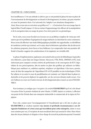 CHAPITRE VII. CONCLUSIONS
leur insuffisances. C’est une attitude à cultiver, que ce soit pendant la phase de mise en place de
l’environnement de développement ou durant le développement, lui même, qui peut remettre
en cause les premiers choix. Ceci nécessite de s’adapter à ses situations changeantes. +
Ainsi, Nous avons mis en exécution un greffon en C + + d’extraction d’un sous nuage dans le
logiciel libre CloudCompare. Ce fut un contact d’apprentissage très efficace de la manipulation
et de la navigation dans un nuage de point, d’un strict point de vue géométrique.
Par la suite, nous avons focalisé nos travaux sur un problème complexe de vision par ordi-
nateur qui est le problème d’agrégation de nuages distincts en cherchant les zones communes.
Nous avons dû effectuer une étude bibliographique préalable très approfondie, en déchiffrant
de nombreux articles qui existent, sur le sujet, dans la littérature spécialisée afin de découvrir
les solutions proposées, leurs forces et leur faiblesses. Les comprendre était une première dif-
ficulté à franchir, suggérer des améliorations et les implanter un véritable défi.
La phase d’implémentation, également, nécessitait la découverte de bibliothèques logicielles
très élaborées, ayant déjà une longue histoire. Découvrir, VTK, PDAL, OPEN3D et PCL était
intéressant pour comparer certains critères de performance et de convergence de ICP, l’algo-
rithme de nos préoccupations, afin de mettre en place des greffons qui utilisent ces biblio-
thèque pour améliorer ou, ambition suprême, remplacer cet algorithme. Cela nous a permis,
aussi, de faire des maquettes de l’algorithme ICP et ICP parallèle sur des technologies CUDA.
Par ailleurs et en outre le souci de parallélisation est constant, car l’objectif dans la phase in-
dustrielle est de pouvoir déployer les applicatifs, sur des serveurs distants multi-coeurs. Ceci
est d’ailleurs en cours sur d’autres travaux de développement plus avancés au sein d’EXAME-
TRICS.
Pour terminer, je souligne que c’est grâce à la société EXAMETRICS qu’il m’a été donné
l’occasion d’être le premier étudiant de notre Master 2 CHIPS, depuis sa création, à effectuer
son projet de fin d’étude dans une entreprise industrielle et commerciale de la région de Per-
pignan.
Pour cela, comme pour l’accompagnement et l’encadrement qui a été mis en place par
EXAMETRICS, je voudrais exprimer ma sincère et profonde reconnaissance à ses di-
rigeants fondateurs et à tous ceux qui travaillent pour cette entreprise, même si nous
nous sommes peu vus, à l’exception de mon encadrant direct qui assurait le relais. Nous étions
dans des locaux distincts et éloignés et leur charge de travail de production prenait l’essentiel
60
 