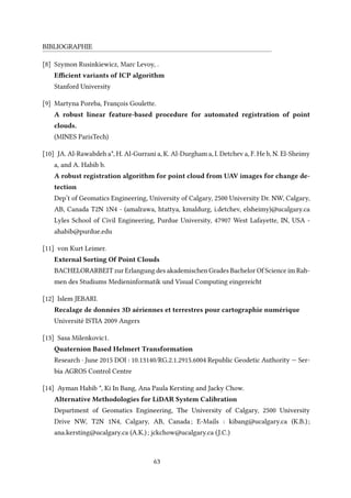 BIBLIOGRAPHIE
[8] Szymon Rusinkiewicz, Marc Levoy, .
Efficient variants of ICP algorithm
Stanford University
[9] Martyna Poreba, François Goulette.
A robust linear feature-based procedure for automated registration of point
clouds.
(MINES ParisTech)
[10] JA. Al-Rawabdeh a*, H. Al-Gurrani a, K. Al-Durgham a, I. Detchev a, F. He b, N. El-Sheimy
a, and A. Habib b.
A robust registration algorithm for point cloud from UAV images for change de-
tection
Dep’t of Geomatics Engineering, University of Calgary, 2500 University Dr. NW, Calgary,
AB, Canada T2N 1N4 - (amalrawa, htattya, kmaldurg, i.detchev, elsheimy)@ucalgary.ca
Lyles School of Civil Engineering, Purdue University, 47907 West Lafayette, IN, USA -
ahabib@purdue.edu
[11] von Kurt Leimer.
External Sorting Of Point Clouds
BACHELORARBEIT zur Erlangung des akademischen Grades Bachelor Of Science im Rah-
men des Studiums Medieninformatik und Visual Computing eingereicht
[12] Islem JEBARI.
Recalage de données 3D aériennes et terrestres pour cartographie numérique
Université ISTIA 2009 Angers
[13] Sasa Milenkovic1.
Quaternion Based Helmert Transformation
Research · June 2015 DOI : 10.13140/RG.2.1.2915.6004 Republic Geodetic Authority — Ser-
bia AGROS Control Centre
[14] Ayman Habib *, Ki In Bang, Ana Paula Kersting and Jacky Chow.
Alternative Methodologies for LiDAR System Calibration
Department of Geomatics Engineering, The University of Calgary, 2500 University
Drive NW, T2N 1N4, Calgary, AB, Canada; E-Mails : kibang@ucalgary.ca (K.B.);
ana.kersting@ucalgary.ca (A.K.); jckchow@ucalgary.ca (J.C.)
63
 