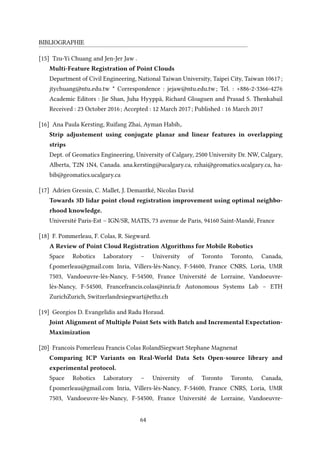 BIBLIOGRAPHIE
[15] Tzu-Yi Chuang and Jen-Jer Jaw .
Multi-Feature Registration of Point Clouds
Department of Civil Engineering, National Taiwan University, Taipei City, Taiwan 10617;
jtychuang@ntu.edu.tw * Correspondence : jejaw@ntu.edu.tw; Tel. : +886-2-3366-4276
Academic Editors : Jie Shan, Juha Hyyppä, Richard Gloaguen and Prasad S. Thenkabail
Received : 23 October 2016; Accepted : 12 March 2017; Published : 16 March 2017
[16] Ana Paula Kersting, Ruifang Zhai, Ayman Habib,.
Strip adjustement using conjugate planar and linear features in overlapping
strips
Dept. of Geomatics Engineering, University of Calgary, 2500 University Dr. NW, Calgary,
Alberta, T2N 1N4, Canada. ana.kersting@ucalgary.ca, rzhai@geomatics.ucalgary.ca, ha-
bib@geomatics.ucalgary.ca
[17] Adrien Gressin, C. Mallet, J. Demantké, Nicolas David
Towards 3D lidar point cloud registration improvement using optimal neighbo-
rhood knowledge.
Université Paris-Est – IGN/SR, MATIS, 73 avenue de Paris, 94160 Saint-Mandé, France
[18] F. Pommerleau, F. Colas, R. Siegward.
A Review of Point Cloud Registration Algorithms for Mobile Robotics
Space Robotics Laboratory – University of Toronto Toronto, Canada,
f.pomerleau@gmail.com Inria, Villers-lès-Nancy, F-54600, France CNRS, Loria, UMR
7503, Vandoeuvre-lès-Nancy, F-54500, France Université de Lorraine, Vandoeuvre-
lès-Nancy, F-54500, Francefrancis.colas@inria.fr Autonomous Systems Lab – ETH
ZurichZurich, Switzerlandrsiegwart@ethz.ch
[19] Georgios D. Evangelidis and Radu Horaud.
Joint Alignment of Multiple Point Sets with Batch and Incremental Expectation-
Maximization
[20] Francois Pomerleau Francis Colas RolandSiegwart Stephane Magnenat
Comparing ICP Variants on Real-World Data Sets Open-source library and
experimental protocol.
Space Robotics Laboratory – University of Toronto Toronto, Canada,
f.pomerleau@gmail.com Inria, Villers-lès-Nancy, F-54600, France CNRS, Loria, UMR
7503, Vandoeuvre-lès-Nancy, F-54500, France Université de Lorraine, Vandoeuvre-
64
 
